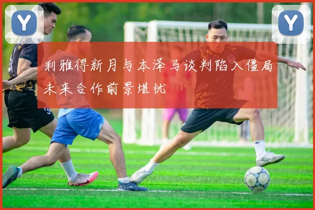 利雅得新月与本泽马谈判陷入僵局未来合作前景堪忧