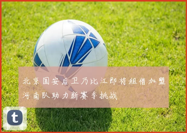 北京国安后卫乃比江即将租借加盟河南队助力新赛季挑战