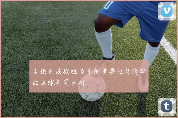 古德利谈战胜马竞的重要性与清晰的点球判罚分析