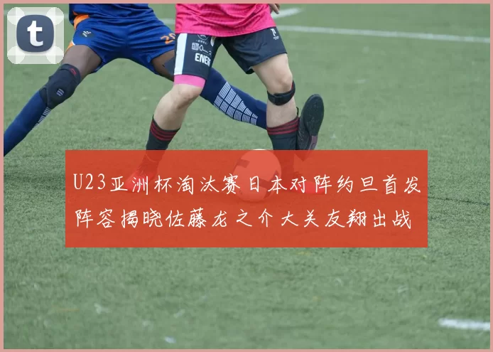 U23亚洲杯淘汰赛日本对阵约旦首发阵容揭晓佐藤龙之介大关友翔出战