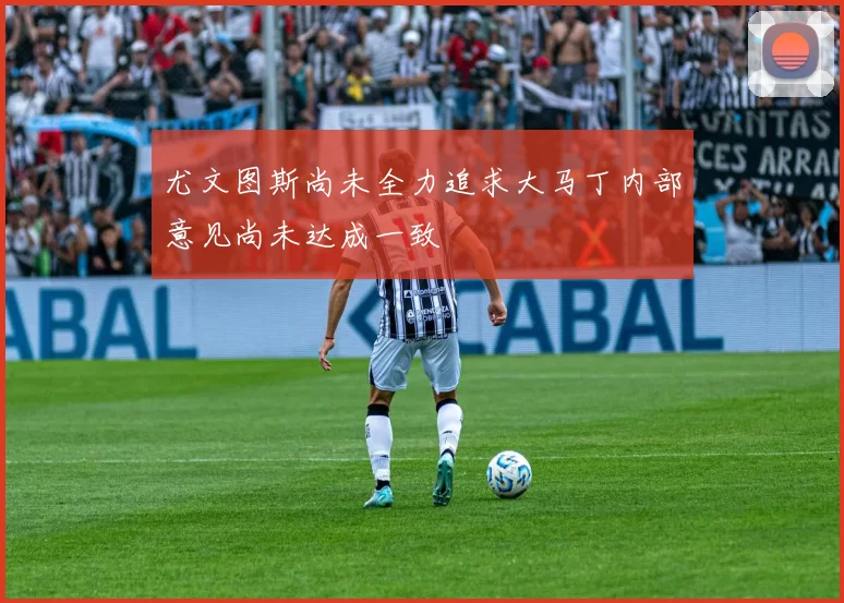 尤文图斯尚未全力追求大马丁内部意见尚未达成一致