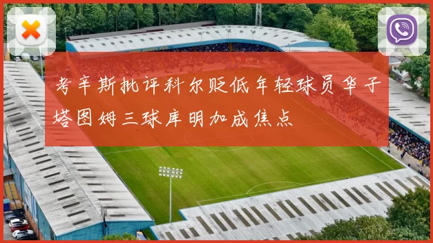 考辛斯批评科尔贬低年轻球员华子塔图姆三球库明加成焦点